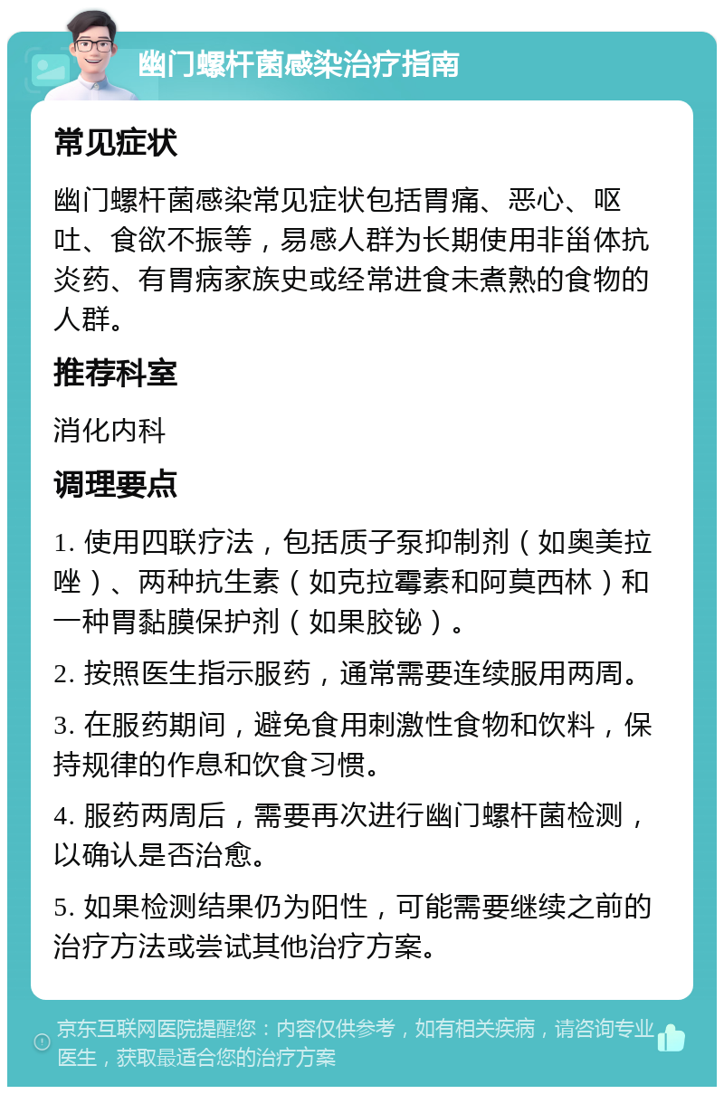 幽门螺杆菌感染治疗指南 常见症状 幽门螺杆菌感染常见症状包括胃痛、恶心、呕吐、食欲不振等，易感人群为长期使用非甾体抗炎药、有胃病家族史或经常进食未煮熟的食物的人群。 推荐科室 消化内科 调理要点 1. 使用四联疗法，包括质子泵抑制剂（如奥美拉唑）、两种抗生素（如克拉霉素和阿莫西林）和一种胃黏膜保护剂（如果胶铋）。 2. 按照医生指示服药，通常需要连续服用两周。 3. 在服药期间，避免食用刺激性食物和饮料，保持规律的作息和饮食习惯。 4. 服药两周后，需要再次进行幽门螺杆菌检测，以确认是否治愈。 5. 如果检测结果仍为阳性，可能需要继续之前的治疗方法或尝试其他治疗方案。