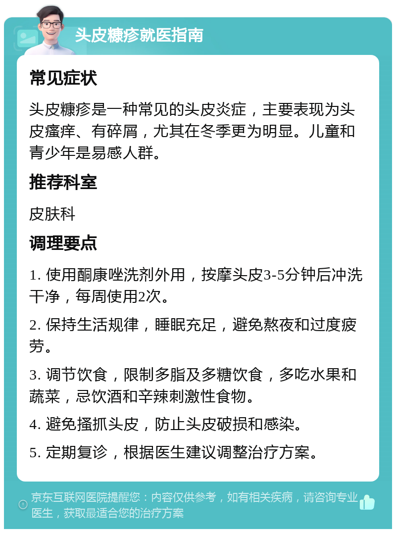 头皮糠疹就医指南 常见症状 头皮糠疹是一种常见的头皮炎症，主要表现为头皮瘙痒、有碎屑，尤其在冬季更为明显。儿童和青少年是易感人群。 推荐科室 皮肤科 调理要点 1. 使用酮康唑洗剂外用，按摩头皮3-5分钟后冲洗干净，每周使用2次。 2. 保持生活规律，睡眠充足，避免熬夜和过度疲劳。 3. 调节饮食，限制多脂及多糖饮食，多吃水果和蔬菜，忌饮酒和辛辣刺激性食物。 4. 避免搔抓头皮，防止头皮破损和感染。 5. 定期复诊，根据医生建议调整治疗方案。