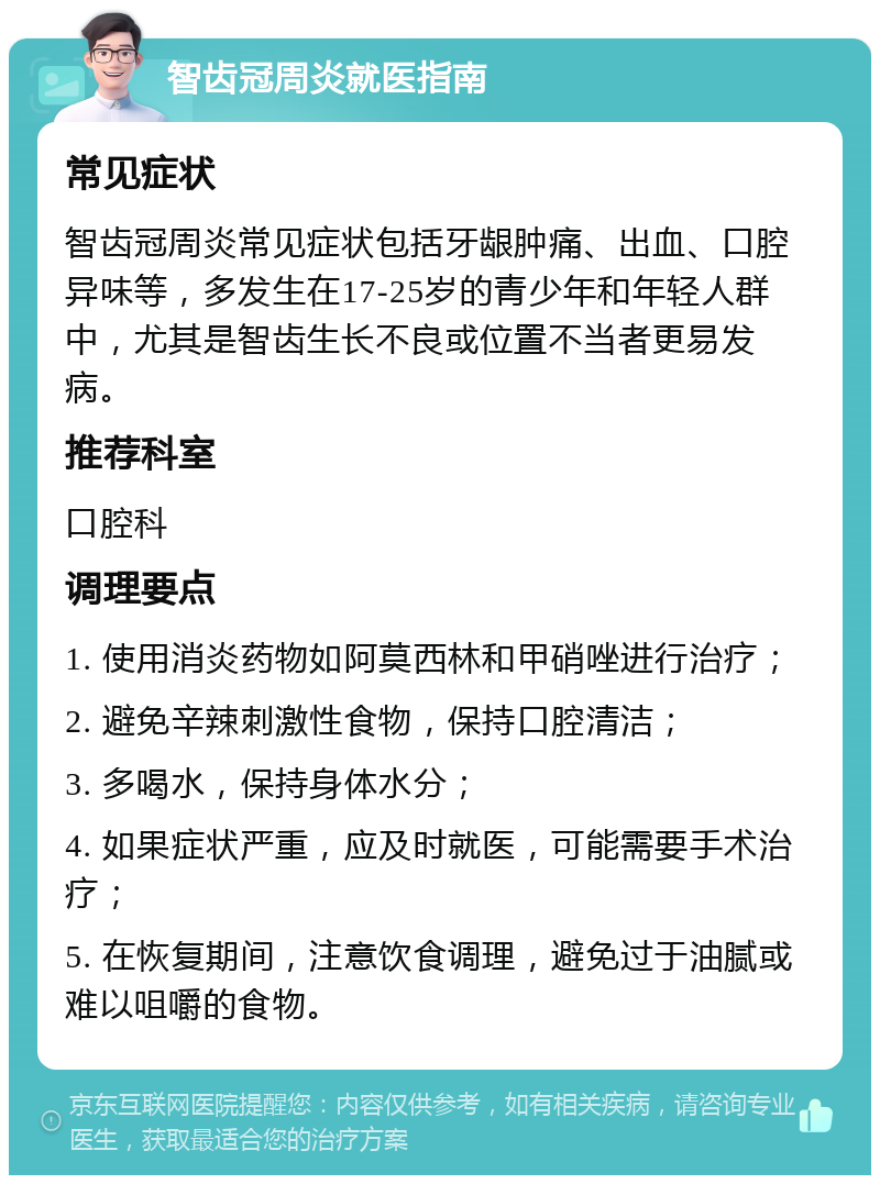 智齿冠周炎就医指南 常见症状 智齿冠周炎常见症状包括牙龈肿痛、出血、口腔异味等，多发生在17-25岁的青少年和年轻人群中，尤其是智齿生长不良或位置不当者更易发病。 推荐科室 口腔科 调理要点 1. 使用消炎药物如阿莫西林和甲硝唑进行治疗； 2. 避免辛辣刺激性食物，保持口腔清洁； 3. 多喝水，保持身体水分； 4. 如果症状严重，应及时就医，可能需要手术治疗； 5. 在恢复期间，注意饮食调理，避免过于油腻或难以咀嚼的食物。