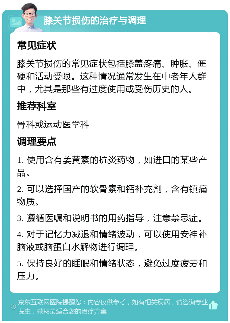 膝关节损伤的治疗与调理 常见症状 膝关节损伤的常见症状包括膝盖疼痛、肿胀、僵硬和活动受限。这种情况通常发生在中老年人群中，尤其是那些有过度使用或受伤历史的人。 推荐科室 骨科或运动医学科 调理要点 1. 使用含有姜黄素的抗炎药物，如进口的某些产品。 2. 可以选择国产的软骨素和钙补充剂，含有镇痛物质。 3. 遵循医嘱和说明书的用药指导，注意禁忌症。 4. 对于记忆力减退和情绪波动，可以使用安神补脑液或脑蛋白水解物进行调理。 5. 保持良好的睡眠和情绪状态，避免过度疲劳和压力。