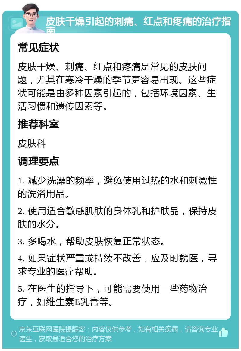 皮肤干燥引起的刺痛、红点和疼痛的治疗指南 常见症状 皮肤干燥、刺痛、红点和疼痛是常见的皮肤问题，尤其在寒冷干燥的季节更容易出现。这些症状可能是由多种因素引起的，包括环境因素、生活习惯和遗传因素等。 推荐科室 皮肤科 调理要点 1. 减少洗澡的频率，避免使用过热的水和刺激性的洗浴用品。 2. 使用适合敏感肌肤的身体乳和护肤品，保持皮肤的水分。 3. 多喝水，帮助皮肤恢复正常状态。 4. 如果症状严重或持续不改善，应及时就医，寻求专业的医疗帮助。 5. 在医生的指导下，可能需要使用一些药物治疗，如维生素E乳膏等。