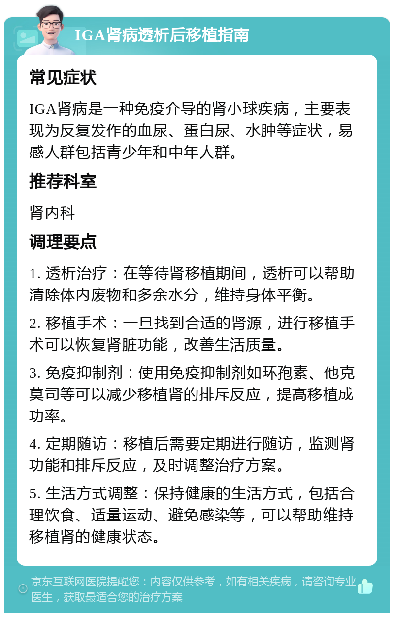 IGA肾病透析后移植指南 常见症状 IGA肾病是一种免疫介导的肾小球疾病，主要表现为反复发作的血尿、蛋白尿、水肿等症状，易感人群包括青少年和中年人群。 推荐科室 肾内科 调理要点 1. 透析治疗：在等待肾移植期间，透析可以帮助清除体内废物和多余水分，维持身体平衡。 2. 移植手术：一旦找到合适的肾源，进行移植手术可以恢复肾脏功能，改善生活质量。 3. 免疫抑制剂：使用免疫抑制剂如环孢素、他克莫司等可以减少移植肾的排斥反应，提高移植成功率。 4. 定期随访：移植后需要定期进行随访，监测肾功能和排斥反应，及时调整治疗方案。 5. 生活方式调整：保持健康的生活方式，包括合理饮食、适量运动、避免感染等，可以帮助维持移植肾的健康状态。