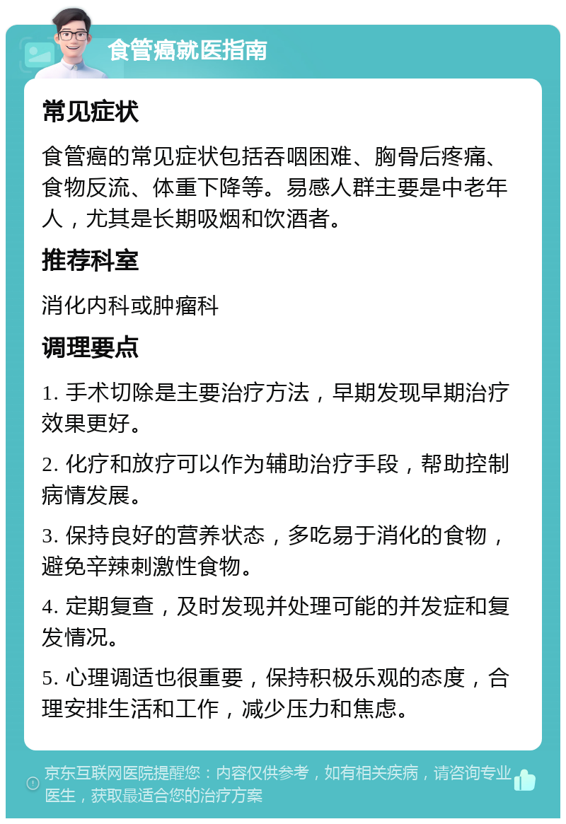 食管癌就医指南 常见症状 食管癌的常见症状包括吞咽困难、胸骨后疼痛、食物反流、体重下降等。易感人群主要是中老年人，尤其是长期吸烟和饮酒者。 推荐科室 消化内科或肿瘤科 调理要点 1. 手术切除是主要治疗方法，早期发现早期治疗效果更好。 2. 化疗和放疗可以作为辅助治疗手段，帮助控制病情发展。 3. 保持良好的营养状态，多吃易于消化的食物，避免辛辣刺激性食物。 4. 定期复查，及时发现并处理可能的并发症和复发情况。 5. 心理调适也很重要，保持积极乐观的态度，合理安排生活和工作，减少压力和焦虑。