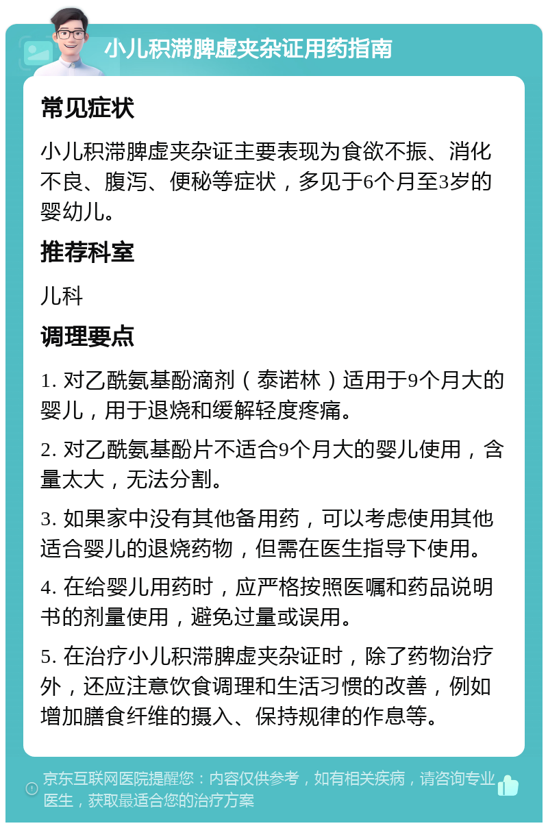 小儿积滞脾虚夹杂证用药指南 常见症状 小儿积滞脾虚夹杂证主要表现为食欲不振、消化不良、腹泻、便秘等症状，多见于6个月至3岁的婴幼儿。 推荐科室 儿科 调理要点 1. 对乙酰氨基酚滴剂（泰诺林）适用于9个月大的婴儿，用于退烧和缓解轻度疼痛。 2. 对乙酰氨基酚片不适合9个月大的婴儿使用，含量太大，无法分割。 3. 如果家中没有其他备用药，可以考虑使用其他适合婴儿的退烧药物，但需在医生指导下使用。 4. 在给婴儿用药时，应严格按照医嘱和药品说明书的剂量使用，避免过量或误用。 5. 在治疗小儿积滞脾虚夹杂证时，除了药物治疗外，还应注意饮食调理和生活习惯的改善，例如增加膳食纤维的摄入、保持规律的作息等。