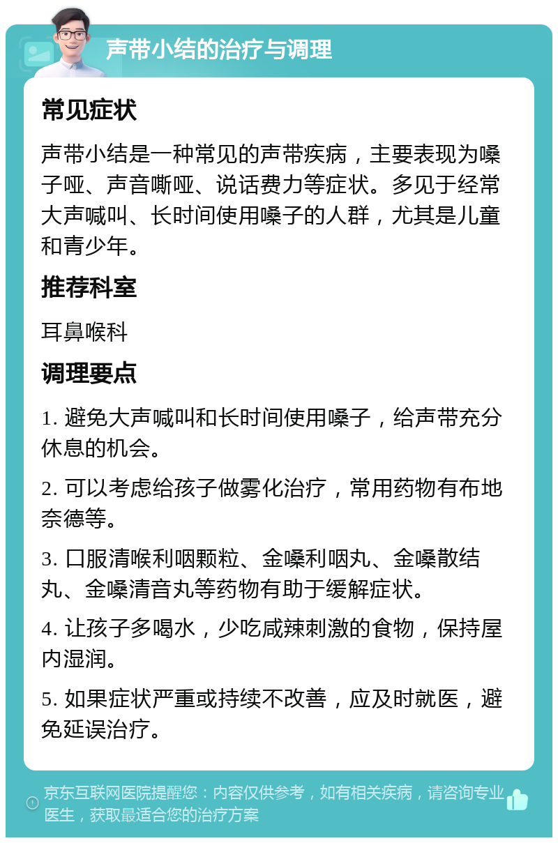 声带小结的治疗与调理 常见症状 声带小结是一种常见的声带疾病，主要表现为嗓子哑、声音嘶哑、说话费力等症状。多见于经常大声喊叫、长时间使用嗓子的人群，尤其是儿童和青少年。 推荐科室 耳鼻喉科 调理要点 1. 避免大声喊叫和长时间使用嗓子，给声带充分休息的机会。 2. 可以考虑给孩子做雾化治疗，常用药物有布地奈德等。 3. 口服清喉利咽颗粒、金嗓利咽丸、金嗓散结丸、金嗓清音丸等药物有助于缓解症状。 4. 让孩子多喝水，少吃咸辣刺激的食物，保持屋内湿润。 5. 如果症状严重或持续不改善，应及时就医，避免延误治疗。