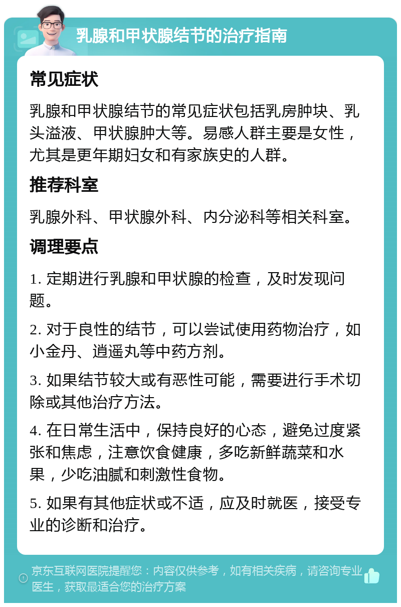 乳腺和甲状腺结节的治疗指南 常见症状 乳腺和甲状腺结节的常见症状包括乳房肿块、乳头溢液、甲状腺肿大等。易感人群主要是女性，尤其是更年期妇女和有家族史的人群。 推荐科室 乳腺外科、甲状腺外科、内分泌科等相关科室。 调理要点 1. 定期进行乳腺和甲状腺的检查，及时发现问题。 2. 对于良性的结节，可以尝试使用药物治疗，如小金丹、逍遥丸等中药方剂。 3. 如果结节较大或有恶性可能，需要进行手术切除或其他治疗方法。 4. 在日常生活中，保持良好的心态，避免过度紧张和焦虑，注意饮食健康，多吃新鲜蔬菜和水果，少吃油腻和刺激性食物。 5. 如果有其他症状或不适，应及时就医，接受专业的诊断和治疗。