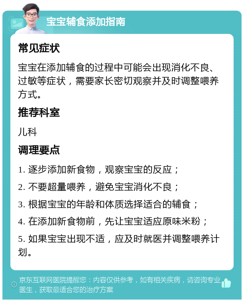 宝宝辅食添加指南 常见症状 宝宝在添加辅食的过程中可能会出现消化不良、过敏等症状，需要家长密切观察并及时调整喂养方式。 推荐科室 儿科 调理要点 1. 逐步添加新食物，观察宝宝的反应； 2. 不要超量喂养，避免宝宝消化不良； 3. 根据宝宝的年龄和体质选择适合的辅食； 4. 在添加新食物前，先让宝宝适应原味米粉； 5. 如果宝宝出现不适，应及时就医并调整喂养计划。