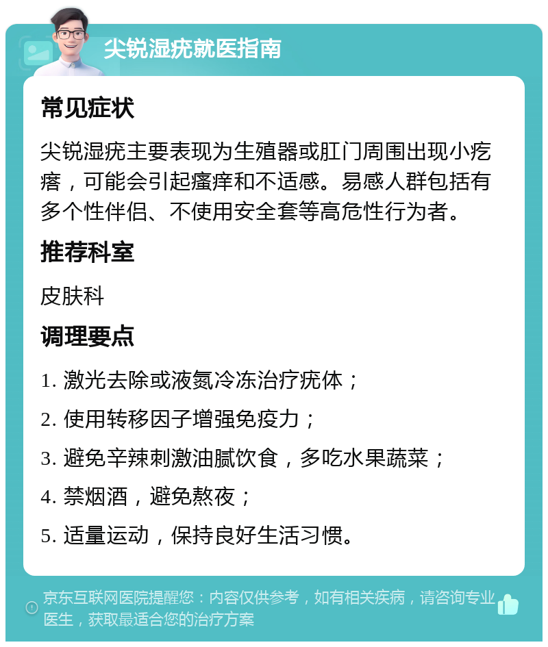 尖锐湿疣就医指南 常见症状 尖锐湿疣主要表现为生殖器或肛门周围出现小疙瘩，可能会引起瘙痒和不适感。易感人群包括有多个性伴侣、不使用安全套等高危性行为者。 推荐科室 皮肤科 调理要点 1. 激光去除或液氮冷冻治疗疣体； 2. 使用转移因子增强免疫力； 3. 避免辛辣刺激油腻饮食，多吃水果蔬菜； 4. 禁烟酒，避免熬夜； 5. 适量运动，保持良好生活习惯。