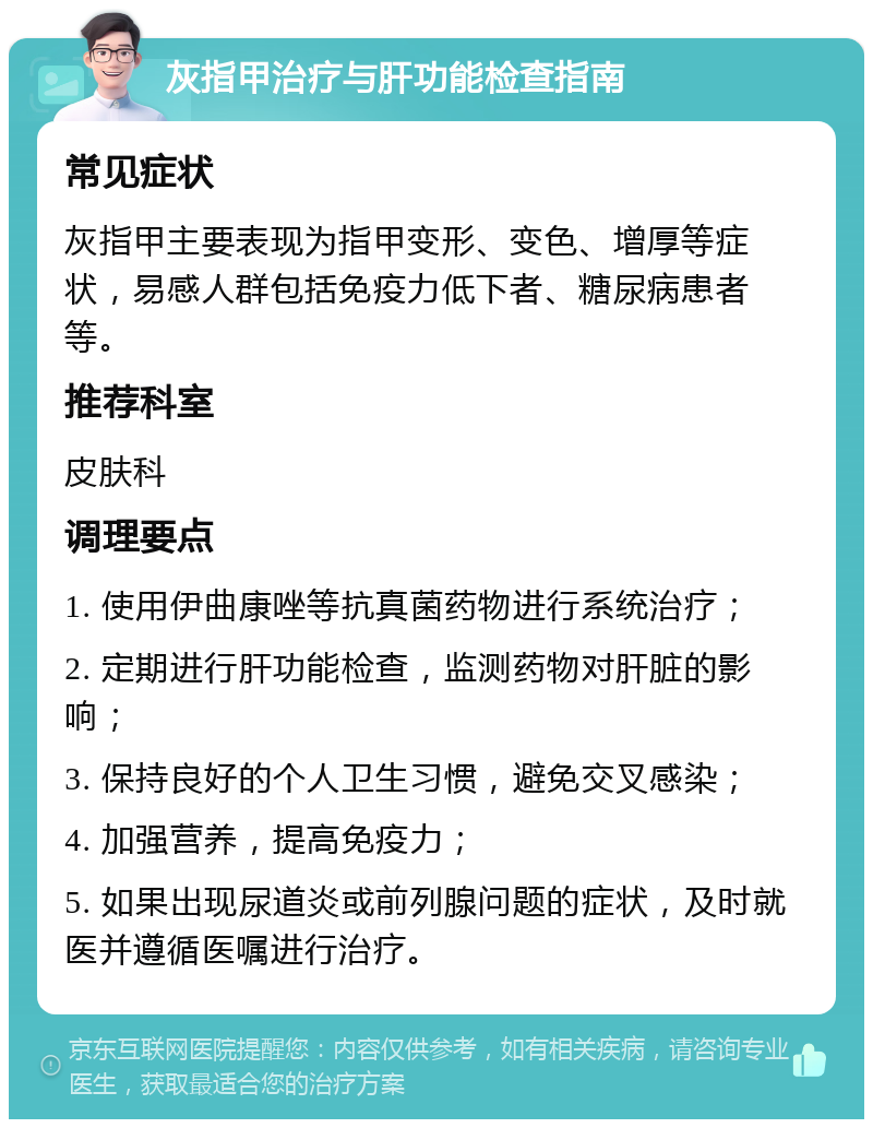 灰指甲治疗与肝功能检查指南 常见症状 灰指甲主要表现为指甲变形、变色、增厚等症状，易感人群包括免疫力低下者、糖尿病患者等。 推荐科室 皮肤科 调理要点 1. 使用伊曲康唑等抗真菌药物进行系统治疗； 2. 定期进行肝功能检查，监测药物对肝脏的影响； 3. 保持良好的个人卫生习惯，避免交叉感染； 4. 加强营养，提高免疫力； 5. 如果出现尿道炎或前列腺问题的症状，及时就医并遵循医嘱进行治疗。