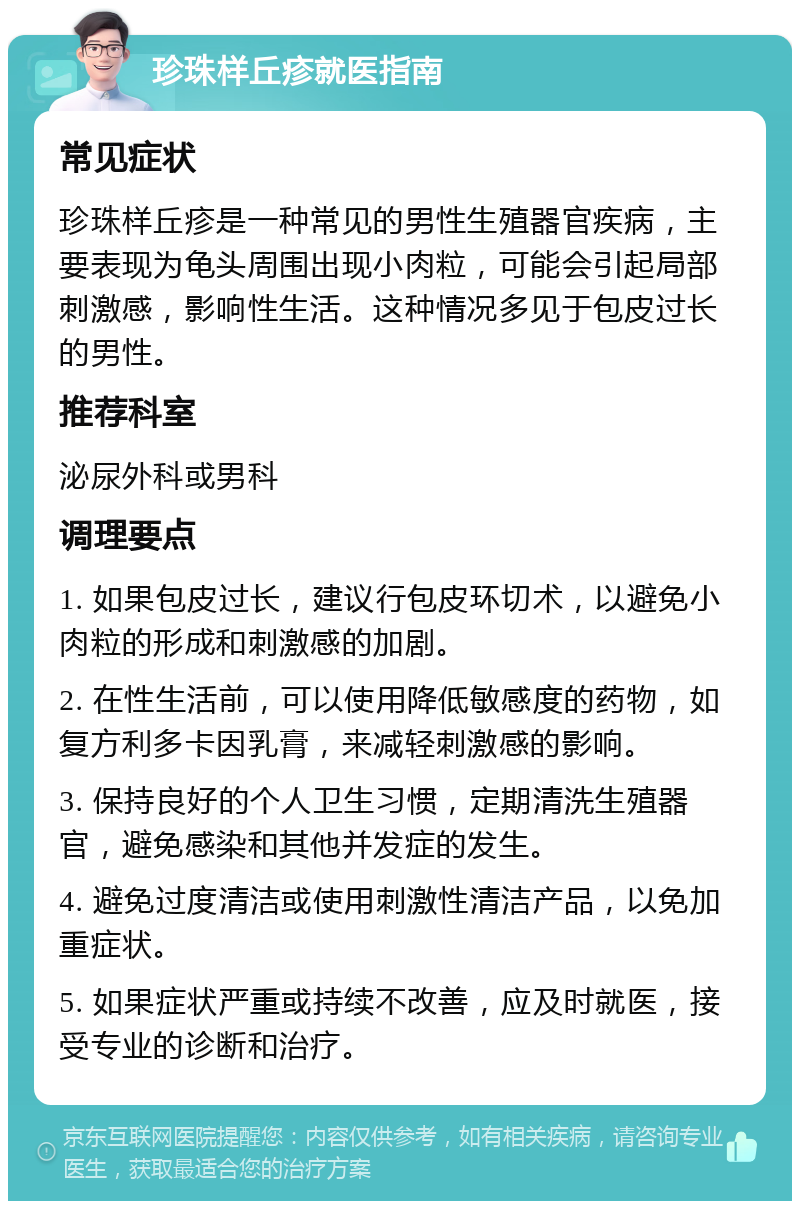 珍珠样丘疹就医指南 常见症状 珍珠样丘疹是一种常见的男性生殖器官疾病，主要表现为龟头周围出现小肉粒，可能会引起局部刺激感，影响性生活。这种情况多见于包皮过长的男性。 推荐科室 泌尿外科或男科 调理要点 1. 如果包皮过长，建议行包皮环切术，以避免小肉粒的形成和刺激感的加剧。 2. 在性生活前，可以使用降低敏感度的药物，如复方利多卡因乳膏，来减轻刺激感的影响。 3. 保持良好的个人卫生习惯，定期清洗生殖器官，避免感染和其他并发症的发生。 4. 避免过度清洁或使用刺激性清洁产品，以免加重症状。 5. 如果症状严重或持续不改善，应及时就医，接受专业的诊断和治疗。