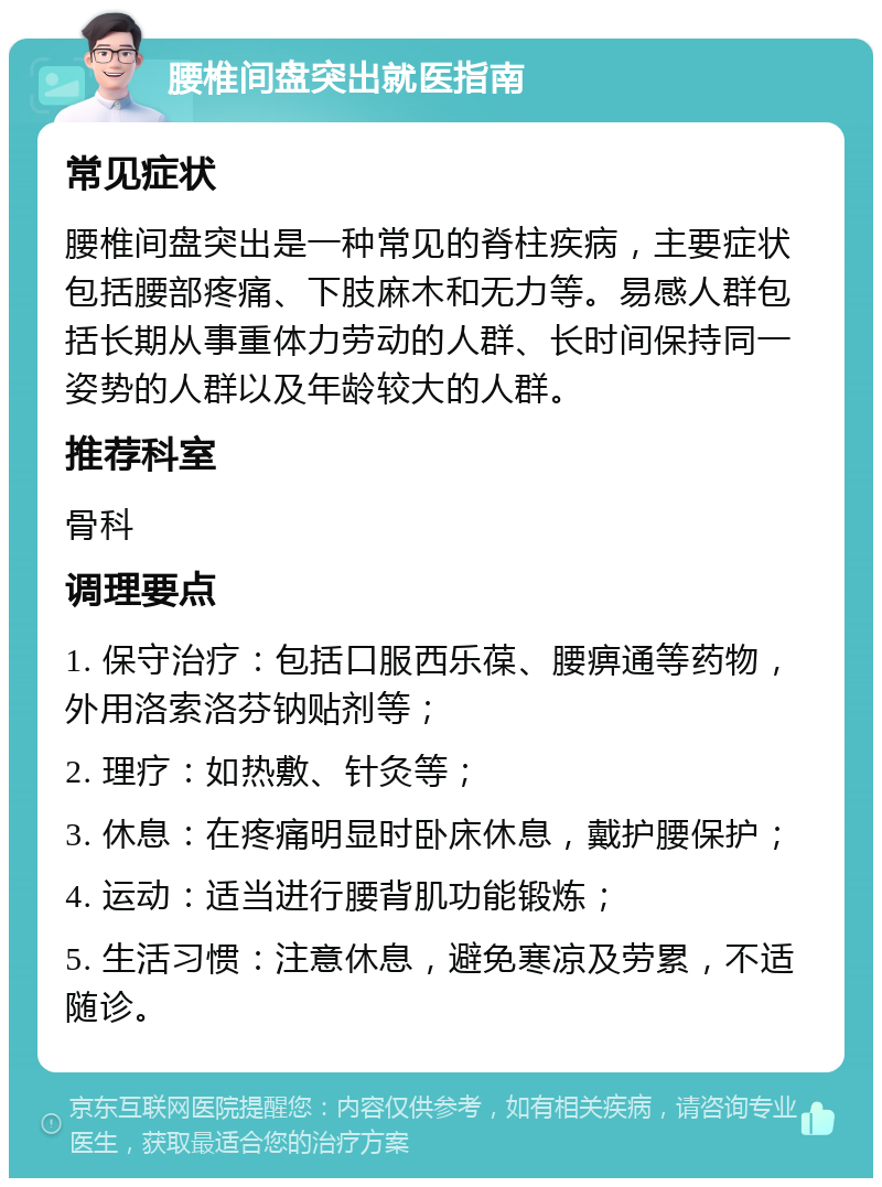 腰椎间盘突出就医指南 常见症状 腰椎间盘突出是一种常见的脊柱疾病，主要症状包括腰部疼痛、下肢麻木和无力等。易感人群包括长期从事重体力劳动的人群、长时间保持同一姿势的人群以及年龄较大的人群。 推荐科室 骨科 调理要点 1. 保守治疗：包括口服西乐葆、腰痹通等药物，外用洛索洛芬钠贴剂等； 2. 理疗：如热敷、针灸等； 3. 休息：在疼痛明显时卧床休息，戴护腰保护； 4. 运动：适当进行腰背肌功能锻炼； 5. 生活习惯：注意休息，避免寒凉及劳累，不适随诊。