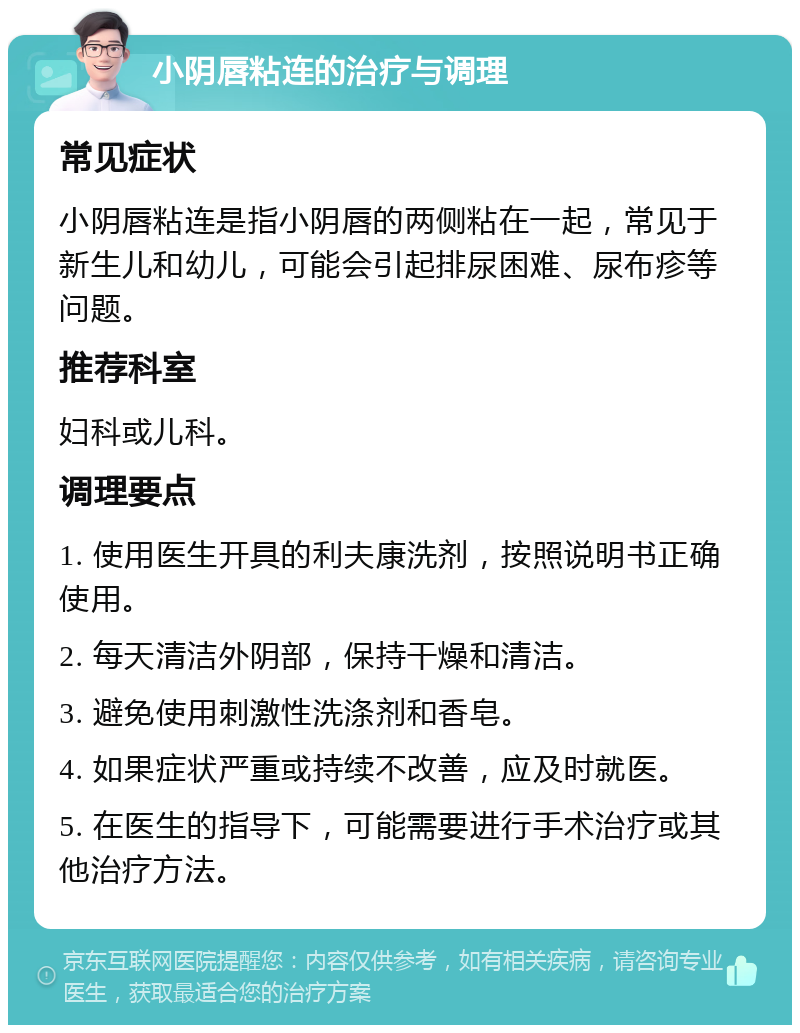 小阴唇粘连的治疗与调理 常见症状 小阴唇粘连是指小阴唇的两侧粘在一起，常见于新生儿和幼儿，可能会引起排尿困难、尿布疹等问题。 推荐科室 妇科或儿科。 调理要点 1. 使用医生开具的利夫康洗剂，按照说明书正确使用。 2. 每天清洁外阴部，保持干燥和清洁。 3. 避免使用刺激性洗涤剂和香皂。 4. 如果症状严重或持续不改善，应及时就医。 5. 在医生的指导下，可能需要进行手术治疗或其他治疗方法。