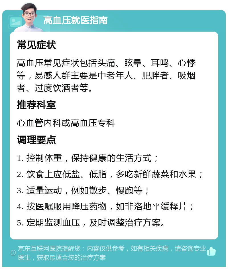 高血压就医指南 常见症状 高血压常见症状包括头痛、眩晕、耳鸣、心悸等，易感人群主要是中老年人、肥胖者、吸烟者、过度饮酒者等。 推荐科室 心血管内科或高血压专科 调理要点 1. 控制体重，保持健康的生活方式； 2. 饮食上应低盐、低脂，多吃新鲜蔬菜和水果； 3. 适量运动，例如散步、慢跑等； 4. 按医嘱服用降压药物，如非洛地平缓释片； 5. 定期监测血压，及时调整治疗方案。