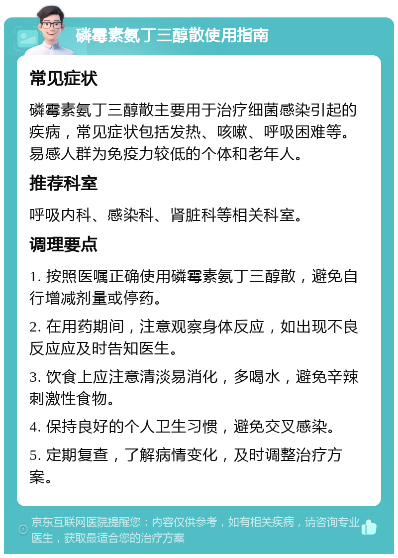 磷霉素氨丁三醇散使用指南 常见症状 磷霉素氨丁三醇散主要用于治疗细菌感染引起的疾病，常见症状包括发热、咳嗽、呼吸困难等。易感人群为免疫力较低的个体和老年人。 推荐科室 呼吸内科、感染科、肾脏科等相关科室。 调理要点 1. 按照医嘱正确使用磷霉素氨丁三醇散，避免自行增减剂量或停药。 2. 在用药期间，注意观察身体反应，如出现不良反应应及时告知医生。 3. 饮食上应注意清淡易消化，多喝水，避免辛辣刺激性食物。 4. 保持良好的个人卫生习惯，避免交叉感染。 5. 定期复查，了解病情变化，及时调整治疗方案。