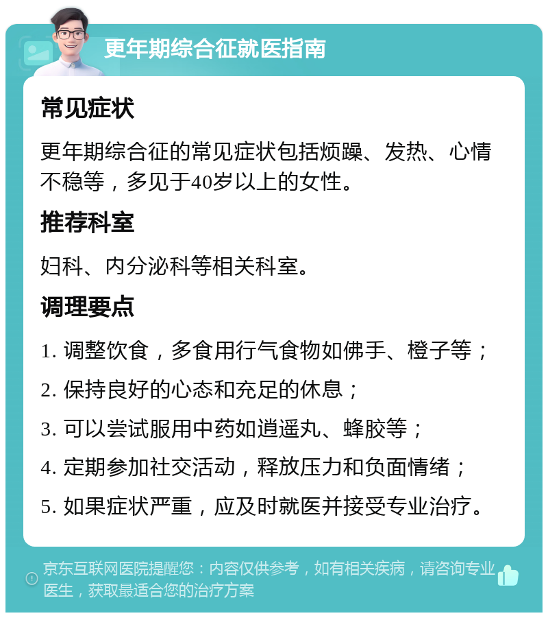 更年期综合征就医指南 常见症状 更年期综合征的常见症状包括烦躁、发热、心情不稳等，多见于40岁以上的女性。 推荐科室 妇科、内分泌科等相关科室。 调理要点 1. 调整饮食，多食用行气食物如佛手、橙子等； 2. 保持良好的心态和充足的休息； 3. 可以尝试服用中药如逍遥丸、蜂胶等； 4. 定期参加社交活动，释放压力和负面情绪； 5. 如果症状严重，应及时就医并接受专业治疗。