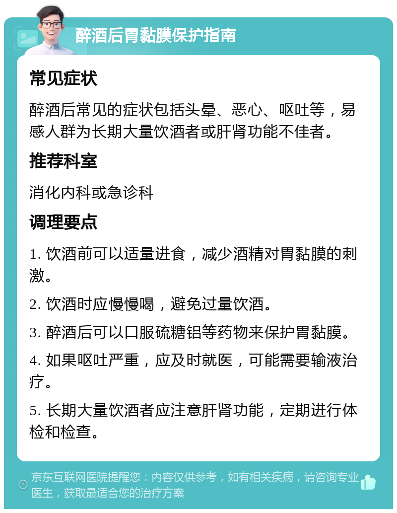 醉酒后胃黏膜保护指南 常见症状 醉酒后常见的症状包括头晕、恶心、呕吐等，易感人群为长期大量饮酒者或肝肾功能不佳者。 推荐科室 消化内科或急诊科 调理要点 1. 饮酒前可以适量进食，减少酒精对胃黏膜的刺激。 2. 饮酒时应慢慢喝，避免过量饮酒。 3. 醉酒后可以口服硫糖铝等药物来保护胃黏膜。 4. 如果呕吐严重，应及时就医，可能需要输液治疗。 5. 长期大量饮酒者应注意肝肾功能，定期进行体检和检查。