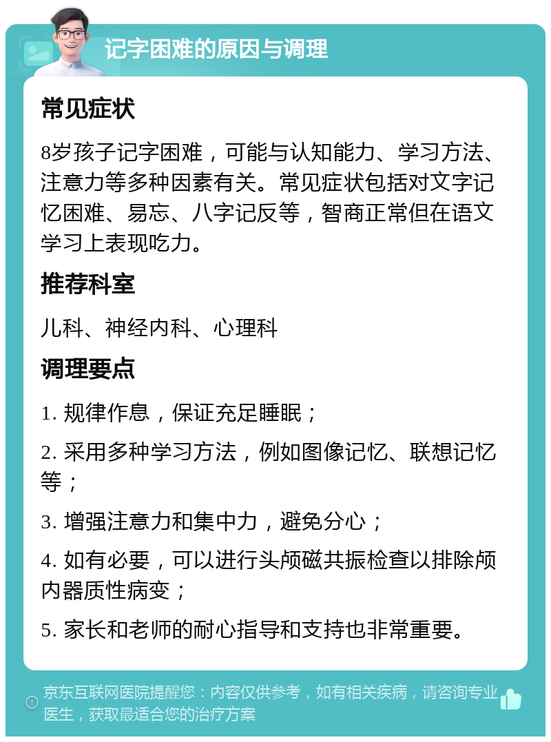 记字困难的原因与调理 常见症状 8岁孩子记字困难，可能与认知能力、学习方法、注意力等多种因素有关。常见症状包括对文字记忆困难、易忘、八字记反等，智商正常但在语文学习上表现吃力。 推荐科室 儿科、神经内科、心理科 调理要点 1. 规律作息，保证充足睡眠； 2. 采用多种学习方法，例如图像记忆、联想记忆等； 3. 增强注意力和集中力，避免分心； 4. 如有必要，可以进行头颅磁共振检查以排除颅内器质性病变； 5. 家长和老师的耐心指导和支持也非常重要。