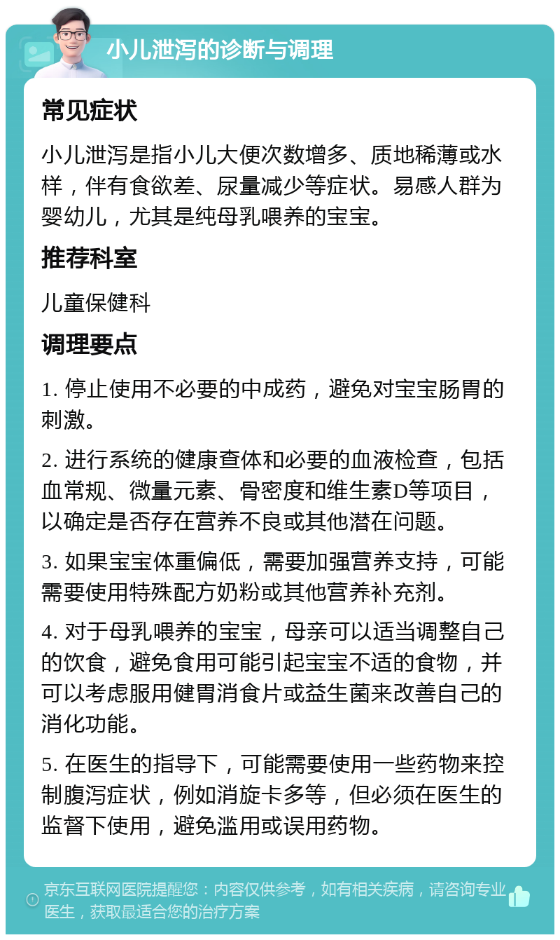 小儿泄泻的诊断与调理 常见症状 小儿泄泻是指小儿大便次数增多、质地稀薄或水样，伴有食欲差、尿量减少等症状。易感人群为婴幼儿，尤其是纯母乳喂养的宝宝。 推荐科室 儿童保健科 调理要点 1. 停止使用不必要的中成药，避免对宝宝肠胃的刺激。 2. 进行系统的健康查体和必要的血液检查，包括血常规、微量元素、骨密度和维生素D等项目，以确定是否存在营养不良或其他潜在问题。 3. 如果宝宝体重偏低，需要加强营养支持，可能需要使用特殊配方奶粉或其他营养补充剂。 4. 对于母乳喂养的宝宝，母亲可以适当调整自己的饮食，避免食用可能引起宝宝不适的食物，并可以考虑服用健胃消食片或益生菌来改善自己的消化功能。 5. 在医生的指导下，可能需要使用一些药物来控制腹泻症状，例如消旋卡多等，但必须在医生的监督下使用，避免滥用或误用药物。