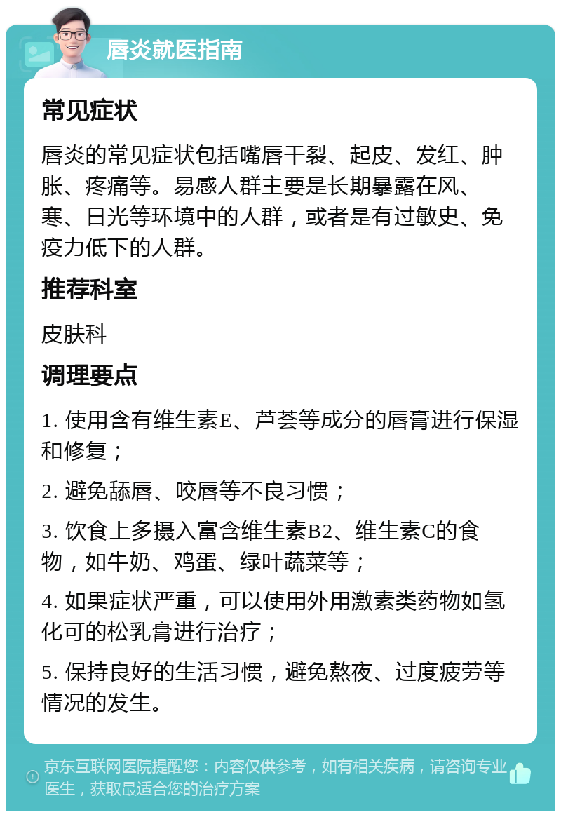 唇炎就医指南 常见症状 唇炎的常见症状包括嘴唇干裂、起皮、发红、肿胀、疼痛等。易感人群主要是长期暴露在风、寒、日光等环境中的人群，或者是有过敏史、免疫力低下的人群。 推荐科室 皮肤科 调理要点 1. 使用含有维生素E、芦荟等成分的唇膏进行保湿和修复； 2. 避免舔唇、咬唇等不良习惯； 3. 饮食上多摄入富含维生素B2、维生素C的食物，如牛奶、鸡蛋、绿叶蔬菜等； 4. 如果症状严重，可以使用外用激素类药物如氢化可的松乳膏进行治疗； 5. 保持良好的生活习惯，避免熬夜、过度疲劳等情况的发生。