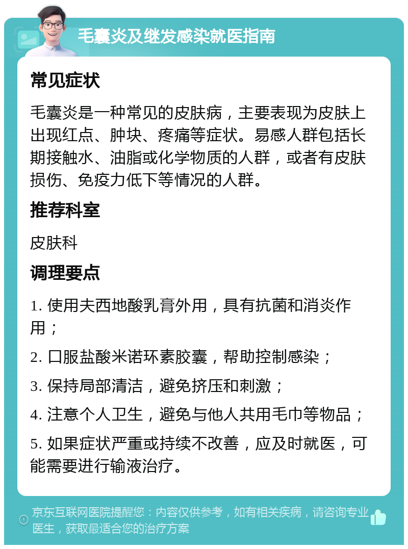 毛囊炎及继发感染就医指南 常见症状 毛囊炎是一种常见的皮肤病，主要表现为皮肤上出现红点、肿块、疼痛等症状。易感人群包括长期接触水、油脂或化学物质的人群，或者有皮肤损伤、免疫力低下等情况的人群。 推荐科室 皮肤科 调理要点 1. 使用夫西地酸乳膏外用，具有抗菌和消炎作用； 2. 口服盐酸米诺环素胶囊，帮助控制感染； 3. 保持局部清洁，避免挤压和刺激； 4. 注意个人卫生，避免与他人共用毛巾等物品； 5. 如果症状严重或持续不改善，应及时就医，可能需要进行输液治疗。