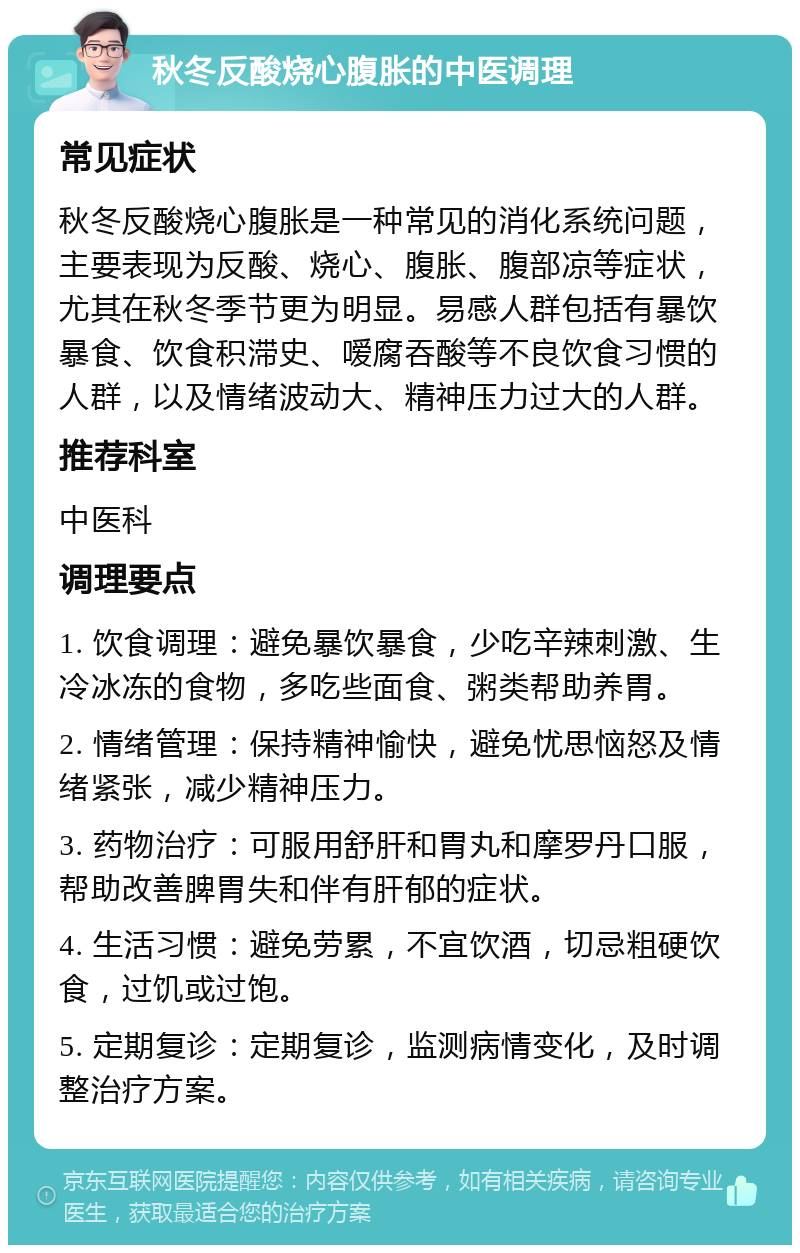 秋冬反酸烧心腹胀的中医调理 常见症状 秋冬反酸烧心腹胀是一种常见的消化系统问题，主要表现为反酸、烧心、腹胀、腹部凉等症状，尤其在秋冬季节更为明显。易感人群包括有暴饮暴食、饮食积滞史、嗳腐吞酸等不良饮食习惯的人群，以及情绪波动大、精神压力过大的人群。 推荐科室 中医科 调理要点 1. 饮食调理：避免暴饮暴食，少吃辛辣刺激、生冷冰冻的食物，多吃些面食、粥类帮助养胃。 2. 情绪管理：保持精神愉快，避免忧思恼怒及情绪紧张，减少精神压力。 3. 药物治疗：可服用舒肝和胃丸和摩罗丹口服，帮助改善脾胃失和伴有肝郁的症状。 4. 生活习惯：避免劳累，不宜饮酒，切忌粗硬饮食，过饥或过饱。 5. 定期复诊：定期复诊，监测病情变化，及时调整治疗方案。