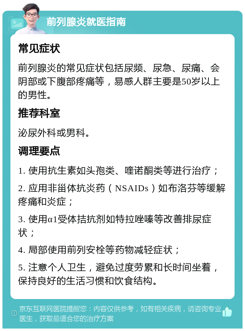 前列腺炎就医指南 常见症状 前列腺炎的常见症状包括尿频、尿急、尿痛、会阴部或下腹部疼痛等，易感人群主要是50岁以上的男性。 推荐科室 泌尿外科或男科。 调理要点 1. 使用抗生素如头孢类、喹诺酮类等进行治疗； 2. 应用非甾体抗炎药（NSAIDs）如布洛芬等缓解疼痛和炎症； 3. 使用α1受体拮抗剂如特拉唑嗪等改善排尿症状； 4. 局部使用前列安栓等药物减轻症状； 5. 注意个人卫生，避免过度劳累和长时间坐着，保持良好的生活习惯和饮食结构。