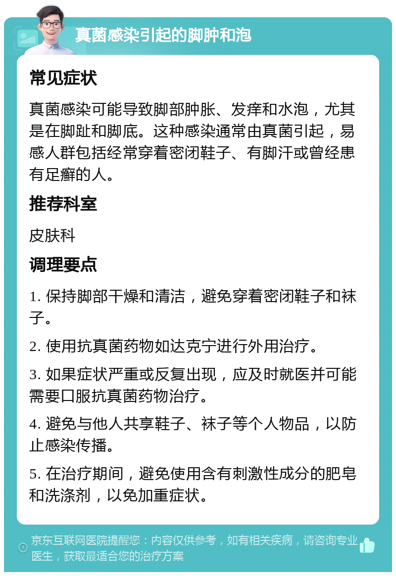 真菌感染引起的脚肿和泡 常见症状 真菌感染可能导致脚部肿胀、发痒和水泡，尤其是在脚趾和脚底。这种感染通常由真菌引起，易感人群包括经常穿着密闭鞋子、有脚汗或曾经患有足癣的人。 推荐科室 皮肤科 调理要点 1. 保持脚部干燥和清洁，避免穿着密闭鞋子和袜子。 2. 使用抗真菌药物如达克宁进行外用治疗。 3. 如果症状严重或反复出现，应及时就医并可能需要口服抗真菌药物治疗。 4. 避免与他人共享鞋子、袜子等个人物品，以防止感染传播。 5. 在治疗期间，避免使用含有刺激性成分的肥皂和洗涤剂，以免加重症状。