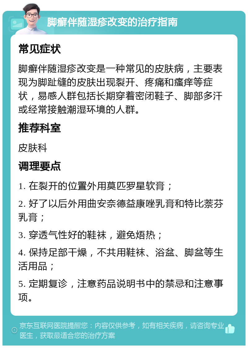 脚癣伴随湿疹改变的治疗指南 常见症状 脚癣伴随湿疹改变是一种常见的皮肤病，主要表现为脚趾缝的皮肤出现裂开、疼痛和瘙痒等症状，易感人群包括长期穿着密闭鞋子、脚部多汗或经常接触潮湿环境的人群。 推荐科室 皮肤科 调理要点 1. 在裂开的位置外用莫匹罗星软膏； 2. 好了以后外用曲安奈德益康唑乳膏和特比萘芬乳膏； 3. 穿透气性好的鞋袜，避免焐热； 4. 保持足部干燥，不共用鞋袜、浴盆、脚盆等生活用品； 5. 定期复诊，注意药品说明书中的禁忌和注意事项。