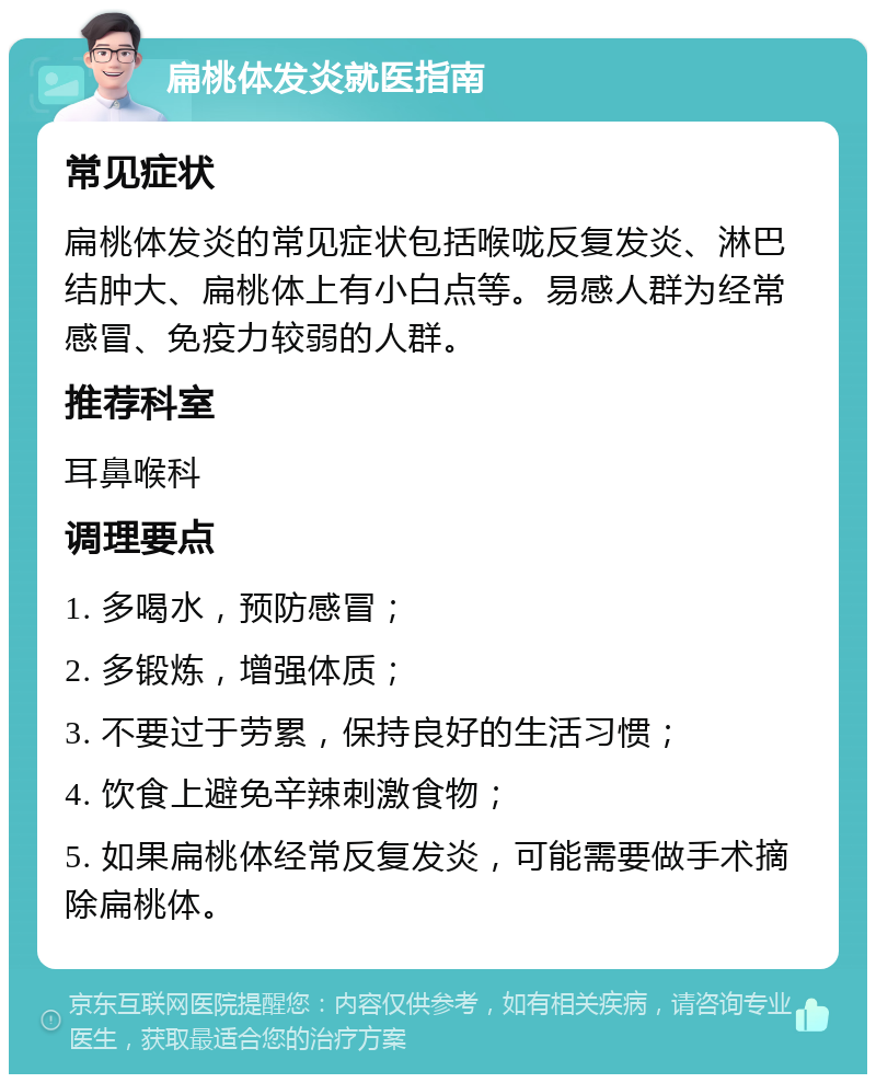 扁桃体发炎就医指南 常见症状 扁桃体发炎的常见症状包括喉咙反复发炎、淋巴结肿大、扁桃体上有小白点等。易感人群为经常感冒、免疫力较弱的人群。 推荐科室 耳鼻喉科 调理要点 1. 多喝水，预防感冒； 2. 多锻炼，增强体质； 3. 不要过于劳累，保持良好的生活习惯； 4. 饮食上避免辛辣刺激食物； 5. 如果扁桃体经常反复发炎，可能需要做手术摘除扁桃体。