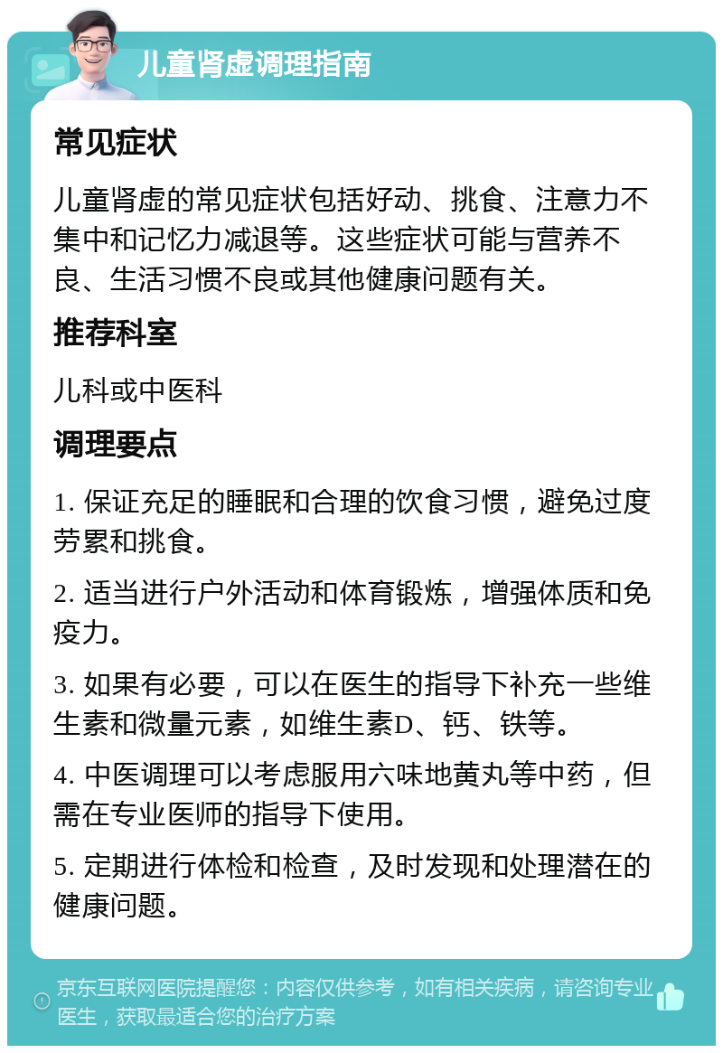 儿童肾虚调理指南 常见症状 儿童肾虚的常见症状包括好动、挑食、注意力不集中和记忆力减退等。这些症状可能与营养不良、生活习惯不良或其他健康问题有关。 推荐科室 儿科或中医科 调理要点 1. 保证充足的睡眠和合理的饮食习惯，避免过度劳累和挑食。 2. 适当进行户外活动和体育锻炼，增强体质和免疫力。 3. 如果有必要，可以在医生的指导下补充一些维生素和微量元素，如维生素D、钙、铁等。 4. 中医调理可以考虑服用六味地黄丸等中药，但需在专业医师的指导下使用。 5. 定期进行体检和检查，及时发现和处理潜在的健康问题。