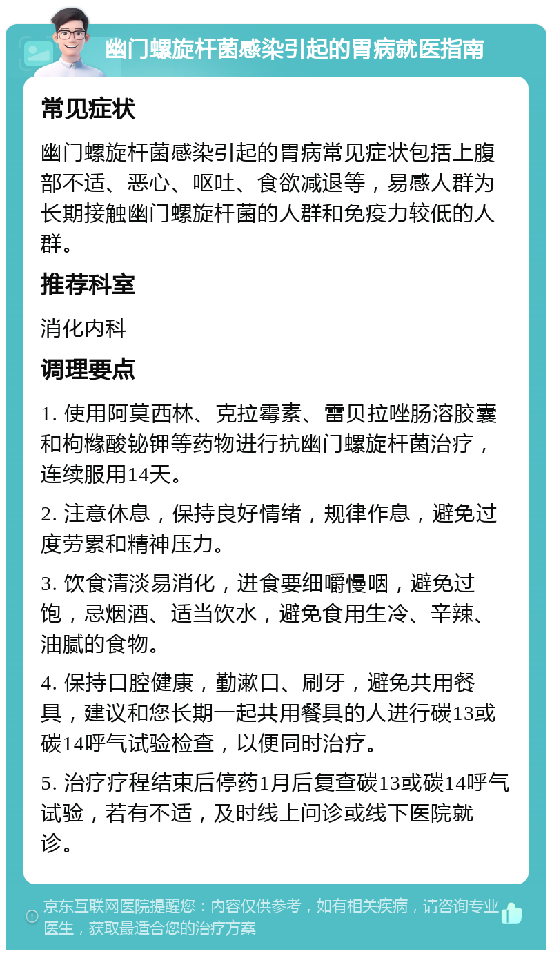 幽门螺旋杆菌感染引起的胃病就医指南 常见症状 幽门螺旋杆菌感染引起的胃病常见症状包括上腹部不适、恶心、呕吐、食欲减退等，易感人群为长期接触幽门螺旋杆菌的人群和免疫力较低的人群。 推荐科室 消化内科 调理要点 1. 使用阿莫西林、克拉霉素、雷贝拉唑肠溶胶囊和枸橼酸铋钾等药物进行抗幽门螺旋杆菌治疗，连续服用14天。 2. 注意休息，保持良好情绪，规律作息，避免过度劳累和精神压力。 3. 饮食清淡易消化，进食要细嚼慢咽，避免过饱，忌烟酒、适当饮水，避免食用生冷、辛辣、油腻的食物。 4. 保持口腔健康，勤漱口、刷牙，避免共用餐具，建议和您长期一起共用餐具的人进行碳13或碳14呼气试验检查，以便同时治疗。 5. 治疗疗程结束后停药1月后复查碳13或碳14呼气试验，若有不适，及时线上问诊或线下医院就诊。