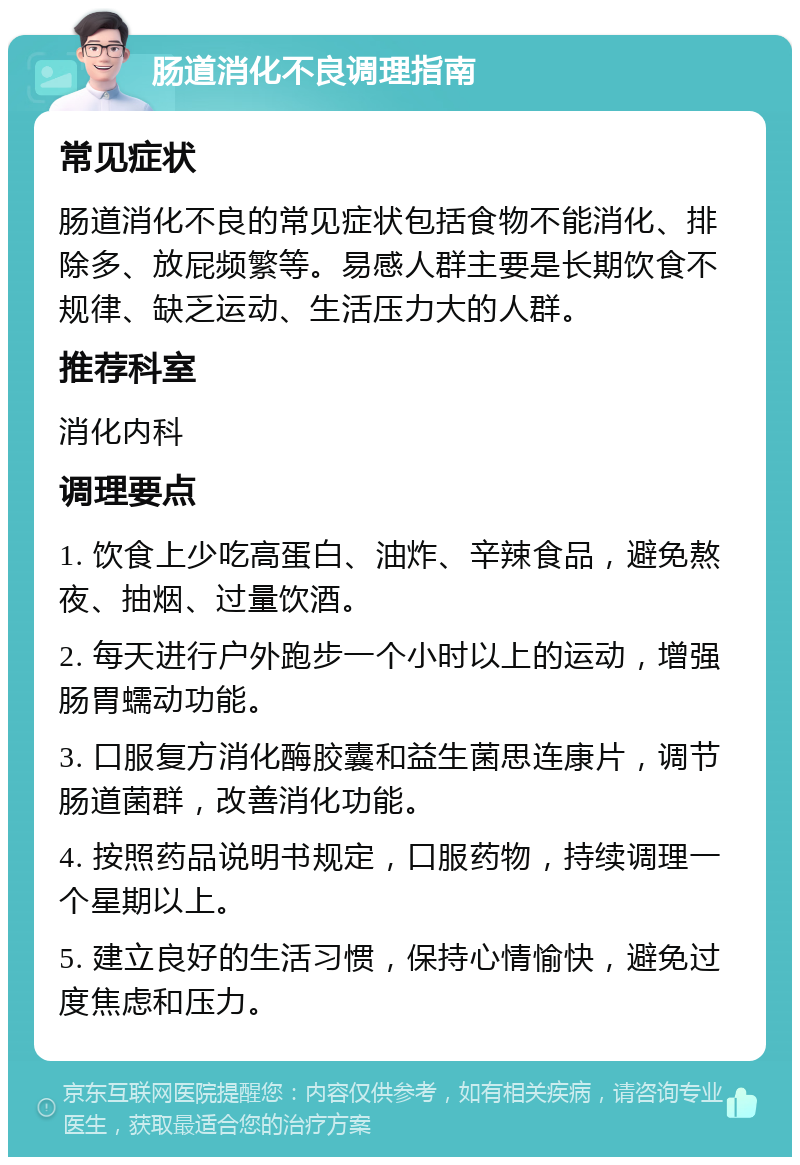 肠道消化不良调理指南 常见症状 肠道消化不良的常见症状包括食物不能消化、排除多、放屁频繁等。易感人群主要是长期饮食不规律、缺乏运动、生活压力大的人群。 推荐科室 消化内科 调理要点 1. 饮食上少吃高蛋白、油炸、辛辣食品，避免熬夜、抽烟、过量饮酒。 2. 每天进行户外跑步一个小时以上的运动，增强肠胃蠕动功能。 3. 口服复方消化酶胶囊和益生菌思连康片，调节肠道菌群，改善消化功能。 4. 按照药品说明书规定，口服药物，持续调理一个星期以上。 5. 建立良好的生活习惯，保持心情愉快，避免过度焦虑和压力。