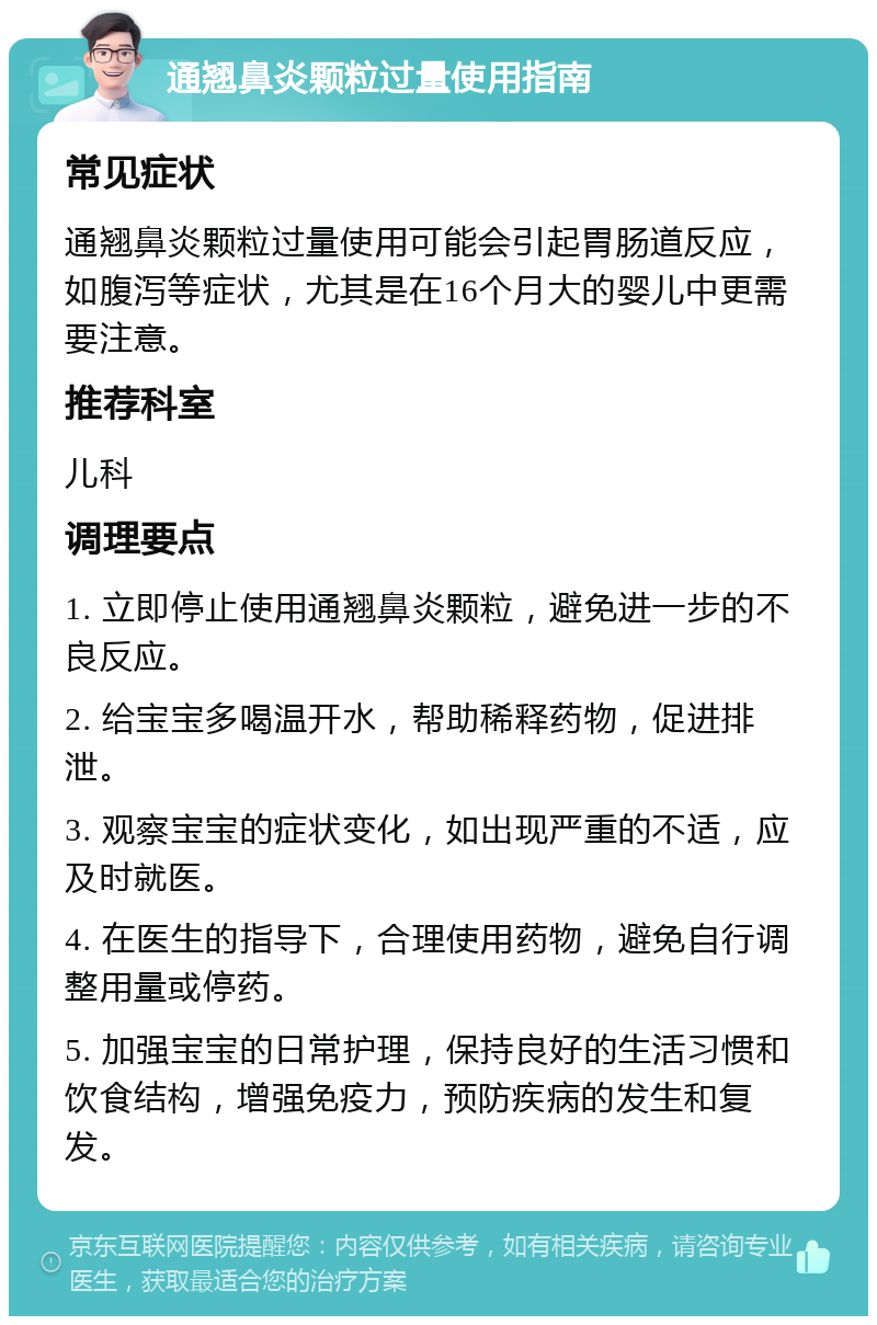 通翘鼻炎颗粒过量使用指南 常见症状 通翘鼻炎颗粒过量使用可能会引起胃肠道反应，如腹泻等症状，尤其是在16个月大的婴儿中更需要注意。 推荐科室 儿科 调理要点 1. 立即停止使用通翘鼻炎颗粒，避免进一步的不良反应。 2. 给宝宝多喝温开水，帮助稀释药物，促进排泄。 3. 观察宝宝的症状变化，如出现严重的不适，应及时就医。 4. 在医生的指导下，合理使用药物，避免自行调整用量或停药。 5. 加强宝宝的日常护理，保持良好的生活习惯和饮食结构，增强免疫力，预防疾病的发生和复发。