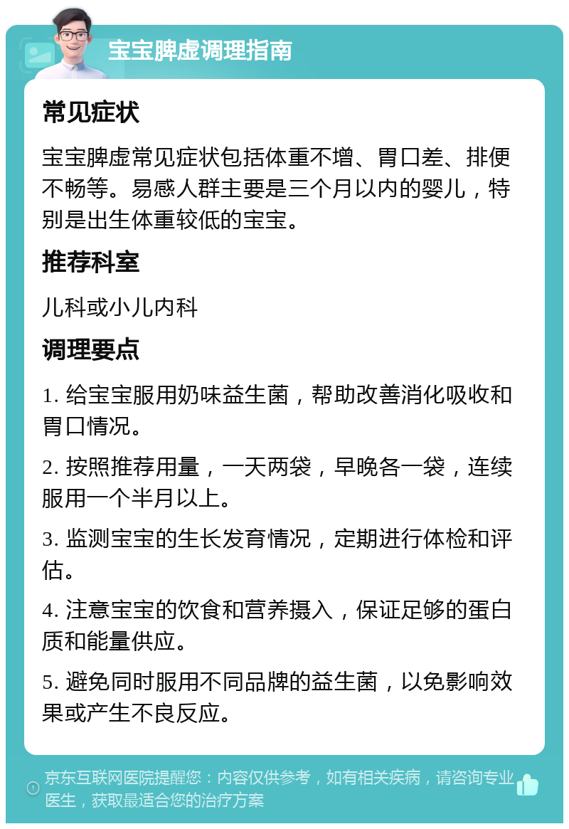 宝宝脾虚调理指南 常见症状 宝宝脾虚常见症状包括体重不增、胃口差、排便不畅等。易感人群主要是三个月以内的婴儿，特别是出生体重较低的宝宝。 推荐科室 儿科或小儿内科 调理要点 1. 给宝宝服用奶味益生菌，帮助改善消化吸收和胃口情况。 2. 按照推荐用量，一天两袋，早晚各一袋，连续服用一个半月以上。 3. 监测宝宝的生长发育情况，定期进行体检和评估。 4. 注意宝宝的饮食和营养摄入，保证足够的蛋白质和能量供应。 5. 避免同时服用不同品牌的益生菌，以免影响效果或产生不良反应。