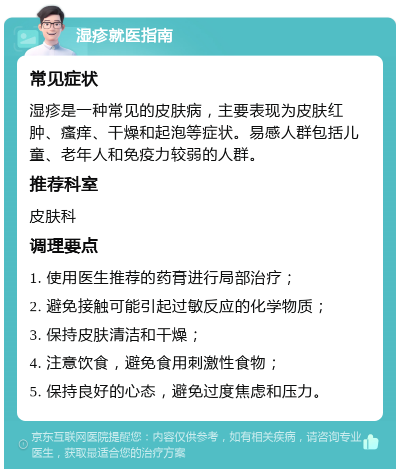 湿疹就医指南 常见症状 湿疹是一种常见的皮肤病，主要表现为皮肤红肿、瘙痒、干燥和起泡等症状。易感人群包括儿童、老年人和免疫力较弱的人群。 推荐科室 皮肤科 调理要点 1. 使用医生推荐的药膏进行局部治疗； 2. 避免接触可能引起过敏反应的化学物质； 3. 保持皮肤清洁和干燥； 4. 注意饮食，避免食用刺激性食物； 5. 保持良好的心态，避免过度焦虑和压力。