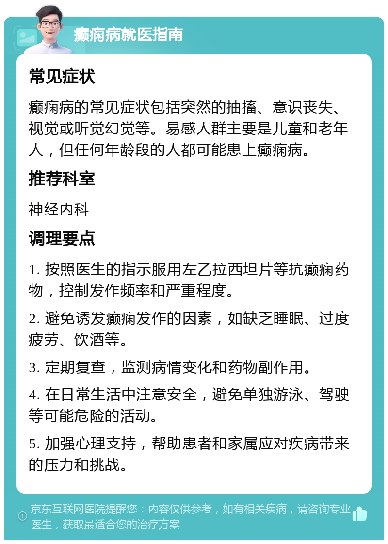 癫痫病就医指南 常见症状 癫痫病的常见症状包括突然的抽搐、意识丧失、视觉或听觉幻觉等。易感人群主要是儿童和老年人，但任何年龄段的人都可能患上癫痫病。 推荐科室 神经内科 调理要点 1. 按照医生的指示服用左乙拉西坦片等抗癫痫药物，控制发作频率和严重程度。 2. 避免诱发癫痫发作的因素，如缺乏睡眠、过度疲劳、饮酒等。 3. 定期复查，监测病情变化和药物副作用。 4. 在日常生活中注意安全，避免单独游泳、驾驶等可能危险的活动。 5. 加强心理支持，帮助患者和家属应对疾病带来的压力和挑战。