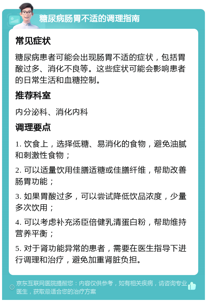 糖尿病肠胃不适的调理指南 常见症状 糖尿病患者可能会出现肠胃不适的症状，包括胃酸过多、消化不良等。这些症状可能会影响患者的日常生活和血糖控制。 推荐科室 内分泌科、消化内科 调理要点 1. 饮食上，选择低糖、易消化的食物，避免油腻和刺激性食物； 2. 可以适量饮用佳膳适糖或佳膳纤维，帮助改善肠胃功能； 3. 如果胃酸过多，可以尝试降低饮品浓度，少量多次饮用； 4. 可以考虑补充汤臣倍健乳清蛋白粉，帮助维持营养平衡； 5. 对于肾功能异常的患者，需要在医生指导下进行调理和治疗，避免加重肾脏负担。