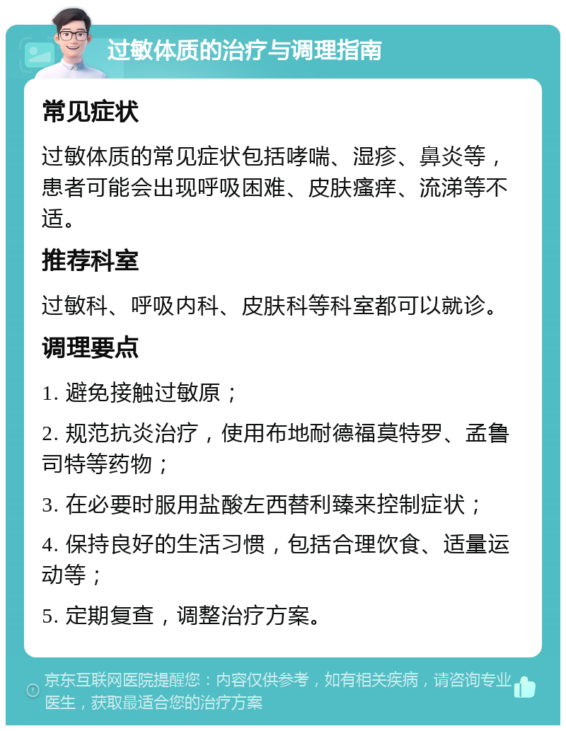 过敏体质的治疗与调理指南 常见症状 过敏体质的常见症状包括哮喘、湿疹、鼻炎等，患者可能会出现呼吸困难、皮肤瘙痒、流涕等不适。 推荐科室 过敏科、呼吸内科、皮肤科等科室都可以就诊。 调理要点 1. 避免接触过敏原； 2. 规范抗炎治疗，使用布地耐德福莫特罗、孟鲁司特等药物； 3. 在必要时服用盐酸左西替利臻来控制症状； 4. 保持良好的生活习惯，包括合理饮食、适量运动等； 5. 定期复查，调整治疗方案。