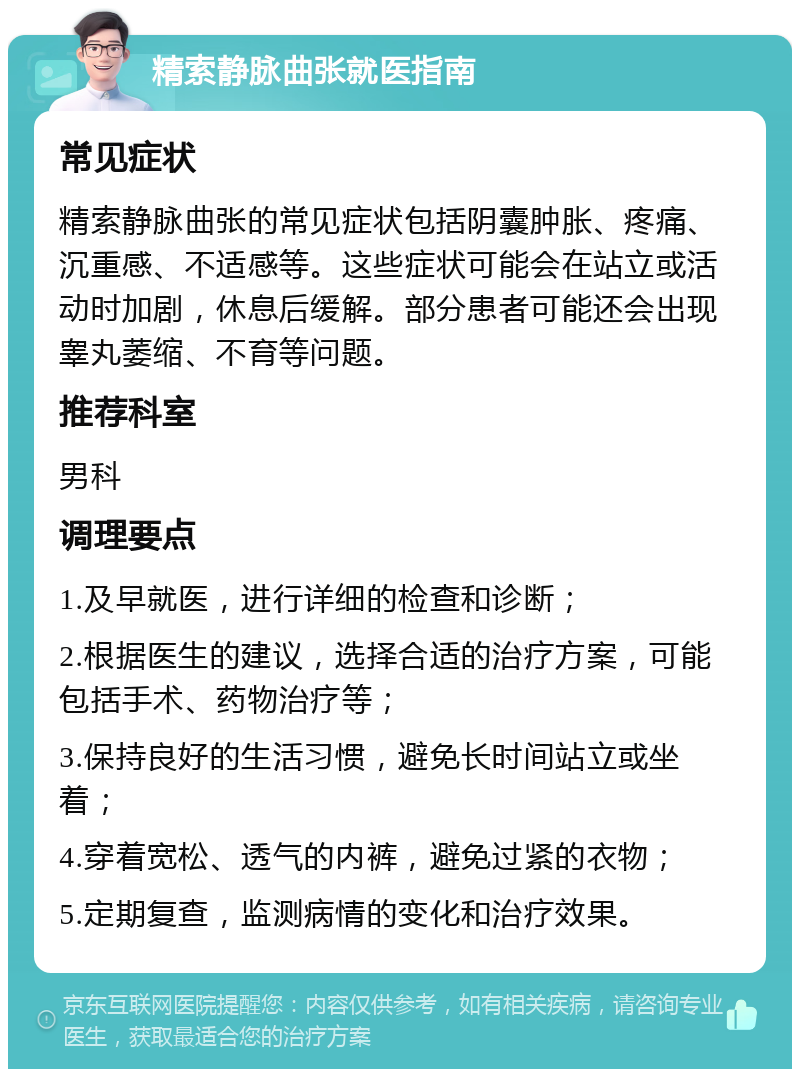 精索静脉曲张就医指南 常见症状 精索静脉曲张的常见症状包括阴囊肿胀、疼痛、沉重感、不适感等。这些症状可能会在站立或活动时加剧，休息后缓解。部分患者可能还会出现睾丸萎缩、不育等问题。 推荐科室 男科 调理要点 1.及早就医，进行详细的检查和诊断； 2.根据医生的建议，选择合适的治疗方案，可能包括手术、药物治疗等； 3.保持良好的生活习惯，避免长时间站立或坐着； 4.穿着宽松、透气的内裤，避免过紧的衣物； 5.定期复查，监测病情的变化和治疗效果。