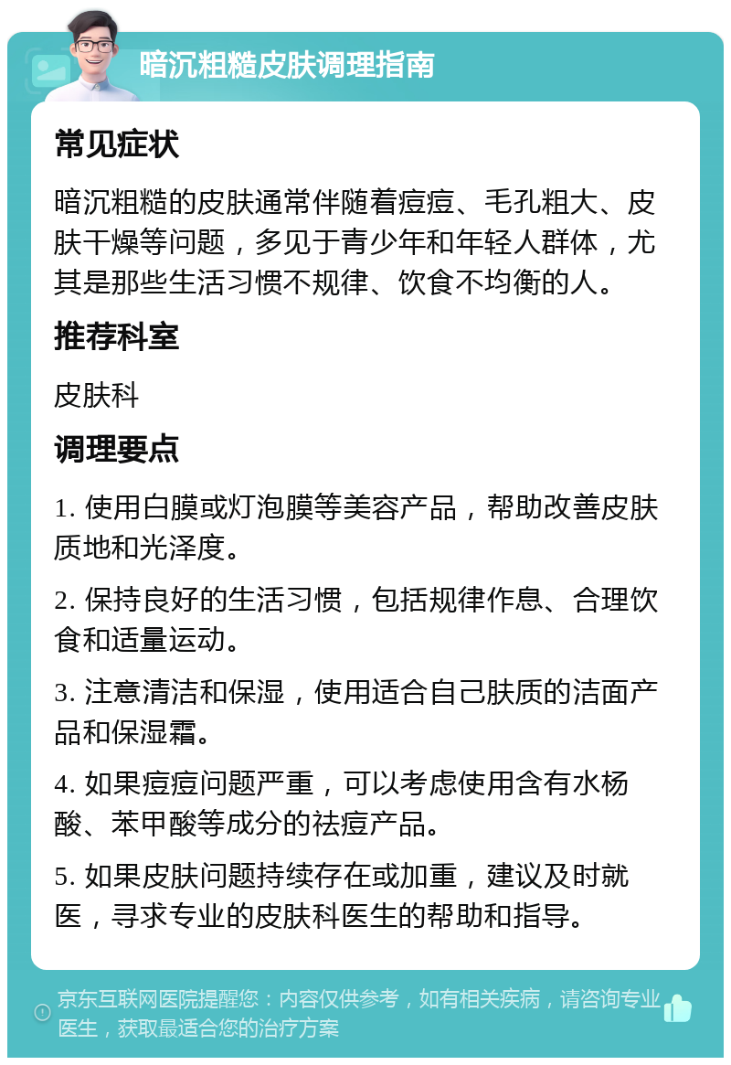 暗沉粗糙皮肤调理指南 常见症状 暗沉粗糙的皮肤通常伴随着痘痘、毛孔粗大、皮肤干燥等问题，多见于青少年和年轻人群体，尤其是那些生活习惯不规律、饮食不均衡的人。 推荐科室 皮肤科 调理要点 1. 使用白膜或灯泡膜等美容产品，帮助改善皮肤质地和光泽度。 2. 保持良好的生活习惯，包括规律作息、合理饮食和适量运动。 3. 注意清洁和保湿，使用适合自己肤质的洁面产品和保湿霜。 4. 如果痘痘问题严重，可以考虑使用含有水杨酸、苯甲酸等成分的祛痘产品。 5. 如果皮肤问题持续存在或加重，建议及时就医，寻求专业的皮肤科医生的帮助和指导。