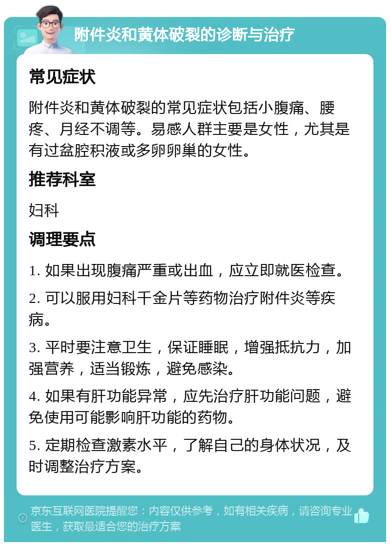 附件炎和黄体破裂的诊断与治疗 常见症状 附件炎和黄体破裂的常见症状包括小腹痛、腰疼、月经不调等。易感人群主要是女性，尤其是有过盆腔积液或多卵卵巢的女性。 推荐科室 妇科 调理要点 1. 如果出现腹痛严重或出血，应立即就医检查。 2. 可以服用妇科千金片等药物治疗附件炎等疾病。 3. 平时要注意卫生，保证睡眠，增强抵抗力，加强营养，适当锻炼，避免感染。 4. 如果有肝功能异常，应先治疗肝功能问题，避免使用可能影响肝功能的药物。 5. 定期检查激素水平，了解自己的身体状况，及时调整治疗方案。