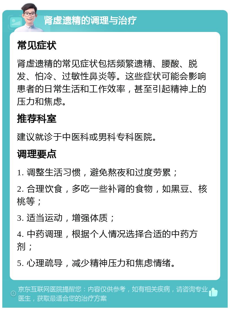 肾虚遗精的调理与治疗 常见症状 肾虚遗精的常见症状包括频繁遗精、腰酸、脱发、怕冷、过敏性鼻炎等。这些症状可能会影响患者的日常生活和工作效率，甚至引起精神上的压力和焦虑。 推荐科室 建议就诊于中医科或男科专科医院。 调理要点 1. 调整生活习惯，避免熬夜和过度劳累； 2. 合理饮食，多吃一些补肾的食物，如黑豆、核桃等； 3. 适当运动，增强体质； 4. 中药调理，根据个人情况选择合适的中药方剂； 5. 心理疏导，减少精神压力和焦虑情绪。