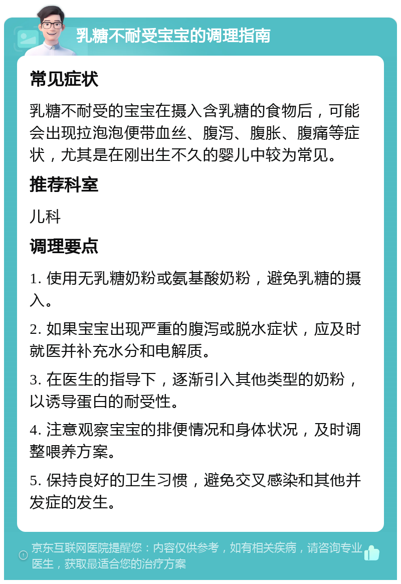 乳糖不耐受宝宝的调理指南 常见症状 乳糖不耐受的宝宝在摄入含乳糖的食物后，可能会出现拉泡泡便带血丝、腹泻、腹胀、腹痛等症状，尤其是在刚出生不久的婴儿中较为常见。 推荐科室 儿科 调理要点 1. 使用无乳糖奶粉或氨基酸奶粉，避免乳糖的摄入。 2. 如果宝宝出现严重的腹泻或脱水症状，应及时就医并补充水分和电解质。 3. 在医生的指导下，逐渐引入其他类型的奶粉，以诱导蛋白的耐受性。 4. 注意观察宝宝的排便情况和身体状况，及时调整喂养方案。 5. 保持良好的卫生习惯，避免交叉感染和其他并发症的发生。