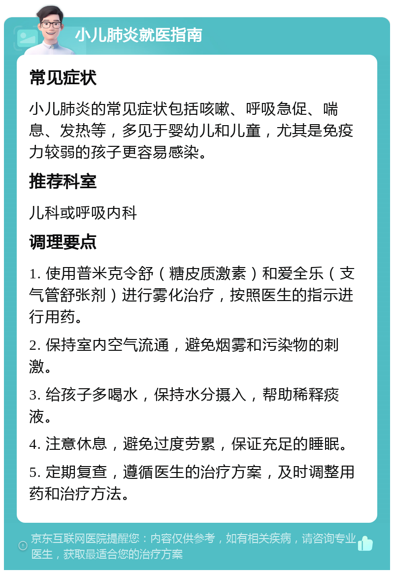 小儿肺炎就医指南 常见症状 小儿肺炎的常见症状包括咳嗽、呼吸急促、喘息、发热等，多见于婴幼儿和儿童，尤其是免疫力较弱的孩子更容易感染。 推荐科室 儿科或呼吸内科 调理要点 1. 使用普米克令舒（糖皮质激素）和爱全乐（支气管舒张剂）进行雾化治疗，按照医生的指示进行用药。 2. 保持室内空气流通，避免烟雾和污染物的刺激。 3. 给孩子多喝水，保持水分摄入，帮助稀释痰液。 4. 注意休息，避免过度劳累，保证充足的睡眠。 5. 定期复查，遵循医生的治疗方案，及时调整用药和治疗方法。