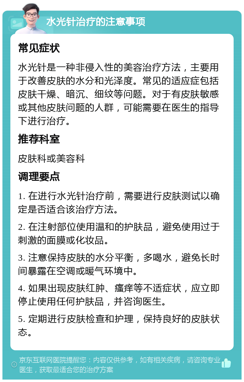 水光针治疗的注意事项 常见症状 水光针是一种非侵入性的美容治疗方法，主要用于改善皮肤的水分和光泽度。常见的适应症包括皮肤干燥、暗沉、细纹等问题。对于有皮肤敏感或其他皮肤问题的人群，可能需要在医生的指导下进行治疗。 推荐科室 皮肤科或美容科 调理要点 1. 在进行水光针治疗前，需要进行皮肤测试以确定是否适合该治疗方法。 2. 在注射部位使用温和的护肤品，避免使用过于刺激的面膜或化妆品。 3. 注意保持皮肤的水分平衡，多喝水，避免长时间暴露在空调或暖气环境中。 4. 如果出现皮肤红肿、瘙痒等不适症状，应立即停止使用任何护肤品，并咨询医生。 5. 定期进行皮肤检查和护理，保持良好的皮肤状态。