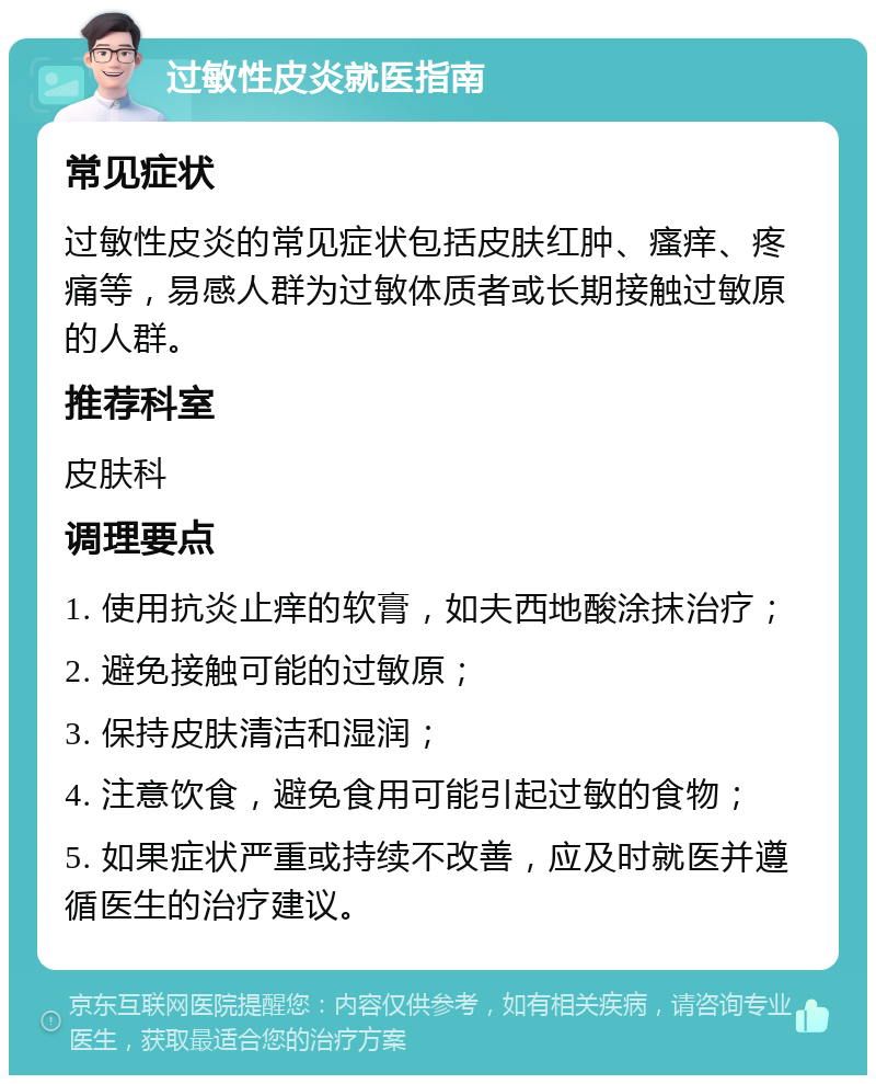 过敏性皮炎就医指南 常见症状 过敏性皮炎的常见症状包括皮肤红肿、瘙痒、疼痛等，易感人群为过敏体质者或长期接触过敏原的人群。 推荐科室 皮肤科 调理要点 1. 使用抗炎止痒的软膏，如夫西地酸涂抹治疗； 2. 避免接触可能的过敏原； 3. 保持皮肤清洁和湿润； 4. 注意饮食，避免食用可能引起过敏的食物； 5. 如果症状严重或持续不改善，应及时就医并遵循医生的治疗建议。