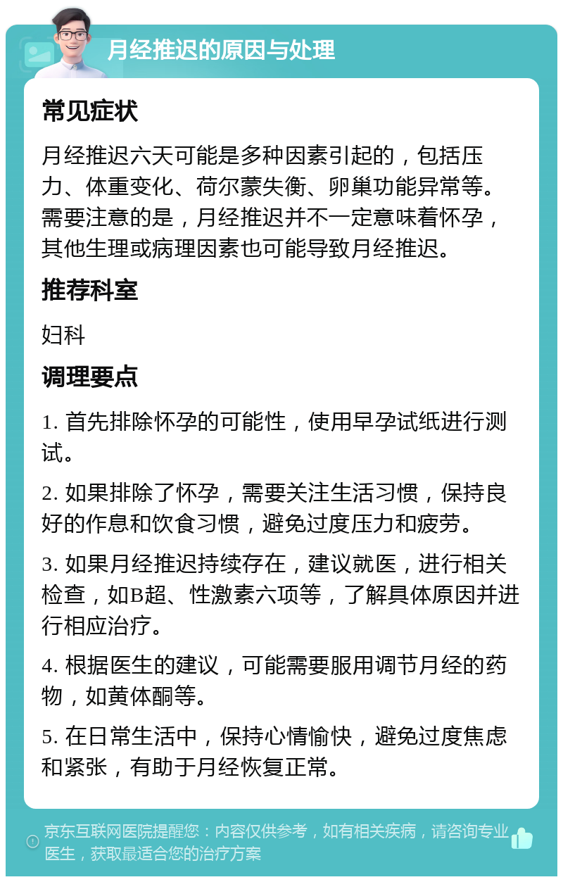 月经推迟的原因与处理 常见症状 月经推迟六天可能是多种因素引起的，包括压力、体重变化、荷尔蒙失衡、卵巢功能异常等。需要注意的是，月经推迟并不一定意味着怀孕，其他生理或病理因素也可能导致月经推迟。 推荐科室 妇科 调理要点 1. 首先排除怀孕的可能性，使用早孕试纸进行测试。 2. 如果排除了怀孕，需要关注生活习惯，保持良好的作息和饮食习惯，避免过度压力和疲劳。 3. 如果月经推迟持续存在，建议就医，进行相关检查，如B超、性激素六项等，了解具体原因并进行相应治疗。 4. 根据医生的建议，可能需要服用调节月经的药物，如黄体酮等。 5. 在日常生活中，保持心情愉快，避免过度焦虑和紧张，有助于月经恢复正常。