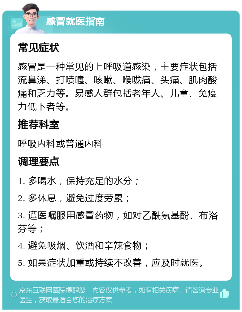 感冒就医指南 常见症状 感冒是一种常见的上呼吸道感染，主要症状包括流鼻涕、打喷嚏、咳嗽、喉咙痛、头痛、肌肉酸痛和乏力等。易感人群包括老年人、儿童、免疫力低下者等。 推荐科室 呼吸内科或普通内科 调理要点 1. 多喝水，保持充足的水分； 2. 多休息，避免过度劳累； 3. 遵医嘱服用感冒药物，如对乙酰氨基酚、布洛芬等； 4. 避免吸烟、饮酒和辛辣食物； 5. 如果症状加重或持续不改善，应及时就医。