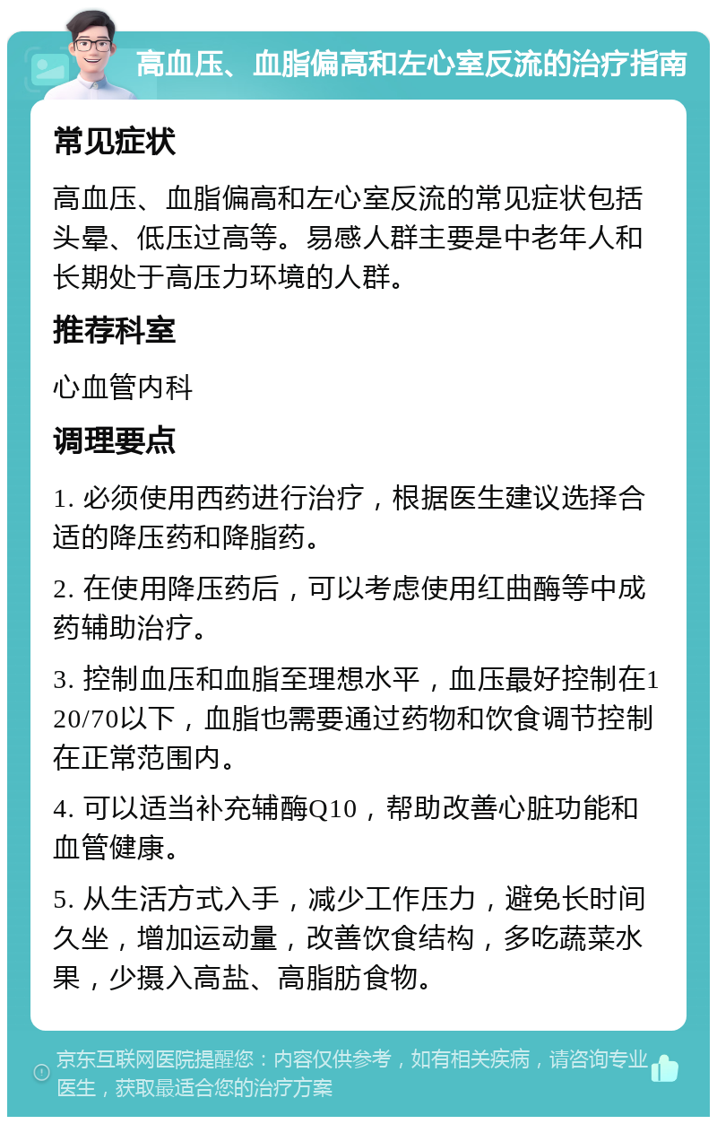 高血压、血脂偏高和左心室反流的治疗指南 常见症状 高血压、血脂偏高和左心室反流的常见症状包括头晕、低压过高等。易感人群主要是中老年人和长期处于高压力环境的人群。 推荐科室 心血管内科 调理要点 1. 必须使用西药进行治疗，根据医生建议选择合适的降压药和降脂药。 2. 在使用降压药后，可以考虑使用红曲酶等中成药辅助治疗。 3. 控制血压和血脂至理想水平，血压最好控制在120/70以下，血脂也需要通过药物和饮食调节控制在正常范围内。 4. 可以适当补充辅酶Q10，帮助改善心脏功能和血管健康。 5. 从生活方式入手，减少工作压力，避免长时间久坐，增加运动量，改善饮食结构，多吃蔬菜水果，少摄入高盐、高脂肪食物。