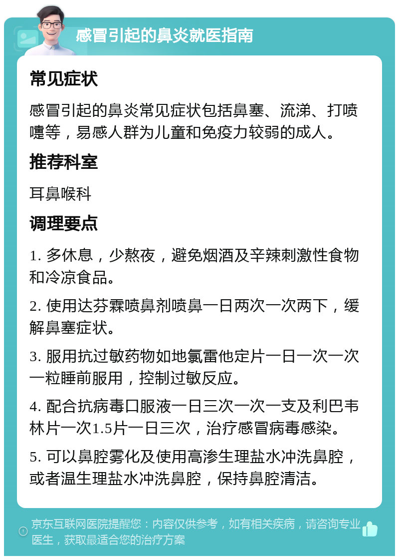 感冒引起的鼻炎就医指南 常见症状 感冒引起的鼻炎常见症状包括鼻塞、流涕、打喷嚏等，易感人群为儿童和免疫力较弱的成人。 推荐科室 耳鼻喉科 调理要点 1. 多休息，少熬夜，避免烟酒及辛辣刺激性食物和冷凉食品。 2. 使用达芬霖喷鼻剂喷鼻一日两次一次两下，缓解鼻塞症状。 3. 服用抗过敏药物如地氯雷他定片一日一次一次一粒睡前服用，控制过敏反应。 4. 配合抗病毒口服液一日三次一次一支及利巴韦林片一次1.5片一日三次，治疗感冒病毒感染。 5. 可以鼻腔雾化及使用高渗生理盐水冲洗鼻腔，或者温生理盐水冲洗鼻腔，保持鼻腔清洁。